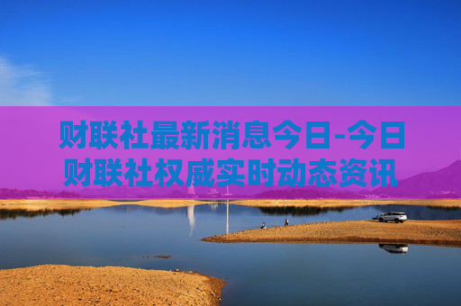 财联社最新消息今日-今日财联社权威实时动态资讯