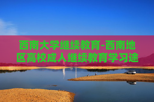 西南大学继续教育-西南地区高校成人继续教育学习途径