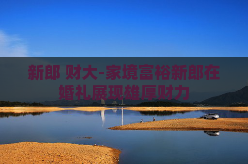 新郎 财大-家境富裕新郎在婚礼展现雄厚财力