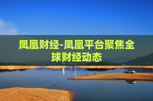凤凰财经-凤凰平台聚焦全球财经动态