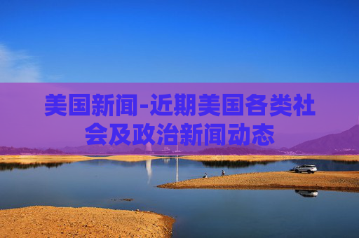 美国新闻-近期美国各类社会及政治新闻动态