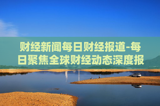 财经新闻每日财经报道-每日聚焦全球财经动态深度报道