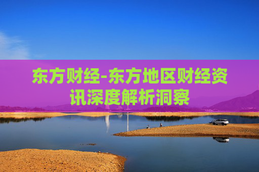 东方财经-东方地区财经资讯深度解析洞察