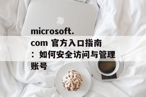 microsoft.com 官方入口指南：如何安全访问与管理账号