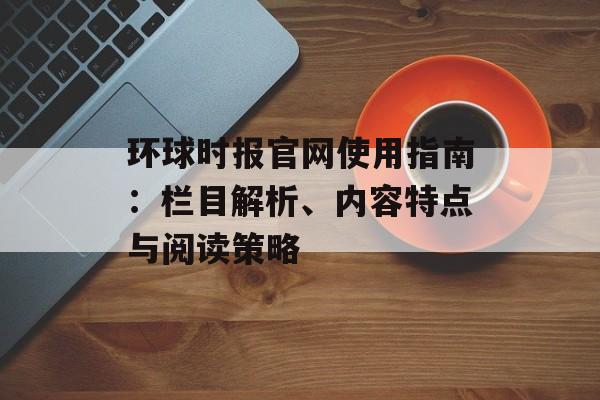 环球时报官网使用指南：栏目解析、内容特点与阅读策略