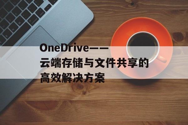 OneDrive——云端存储与文件共享的高效解决方案