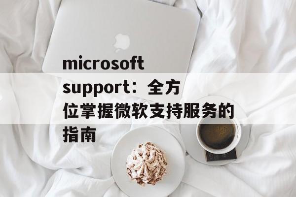 microsoft support：全方位掌握微软支持服务的指南