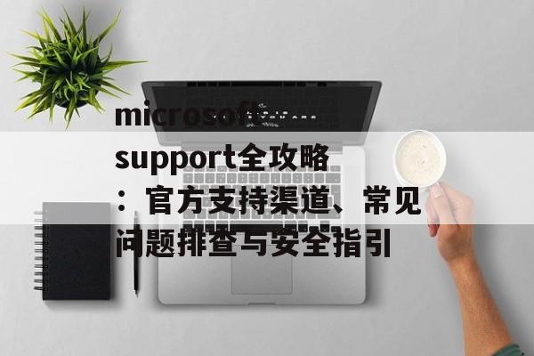 microsoft support全攻略：官方支持渠道、常见问题排查与安全指引