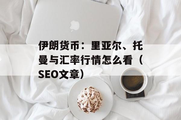 伊朗货币：里亚尔、托曼与汇率行情怎么看（SEO文章）